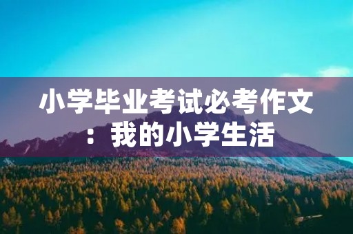 小学毕业考试必考作文:我的小学生活 小学毕业考试必考作文:我的小学生活