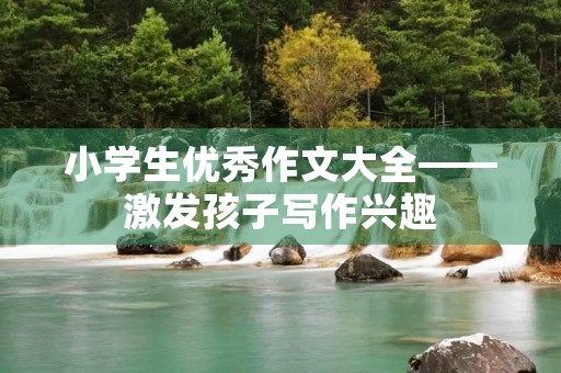 小学生优秀作文大全——激发孩子写作兴趣，提高写作能力