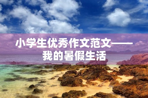 小学生优秀作文范文——我的暑假生活 小学生优秀作文范文——我的暑假生活
