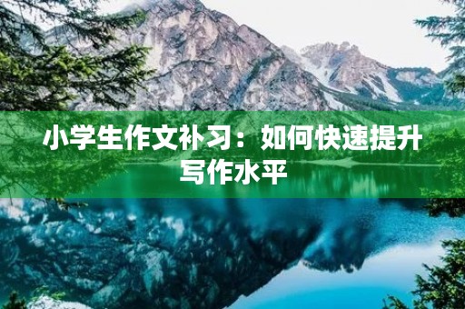 小学生作文补习:如何快速提升写作水平 小学生作文补习:如何快速提升写作水平
