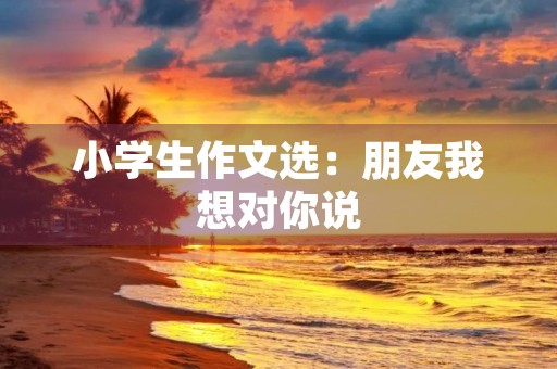 小学生作文选:朋友我想对你说 小学生作文选:朋友我想对你说