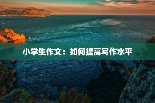 小学生作文:如何提高写作水平 小学生作文:如何提高写作水平