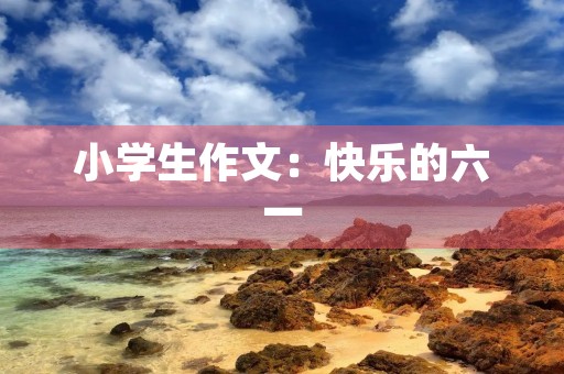 小学生作文:快乐的六一 小学生作文:快乐的六一
