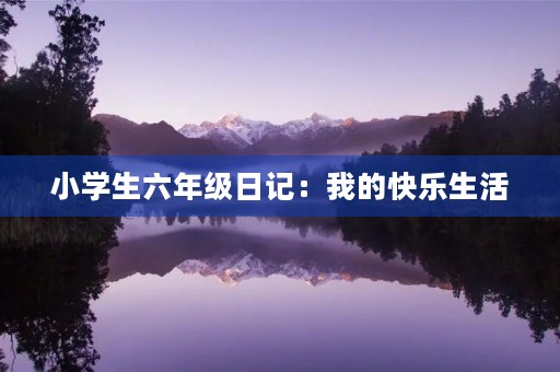 小学生六年级日记:我的快乐生活 小学生六年级日记:我的快乐生活