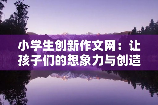 小学生创新作文网：让孩子们的想象力与创造力得到充分发挥