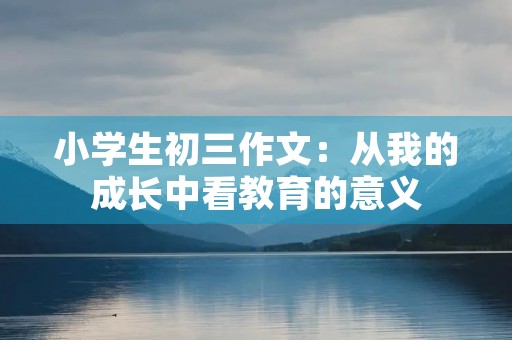 小学生初三作文:从我的成长中看教育的意义 小学生初三作文:从我的成长中看教育的意义