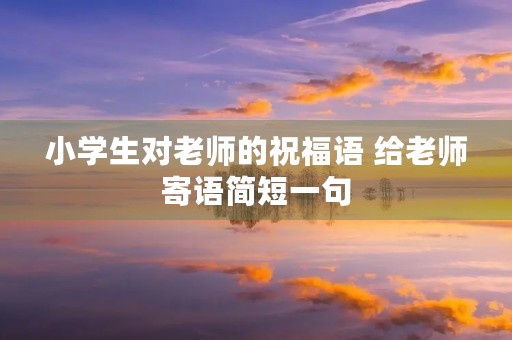 小学生对老师的祝福语 给老师寄语简短一句