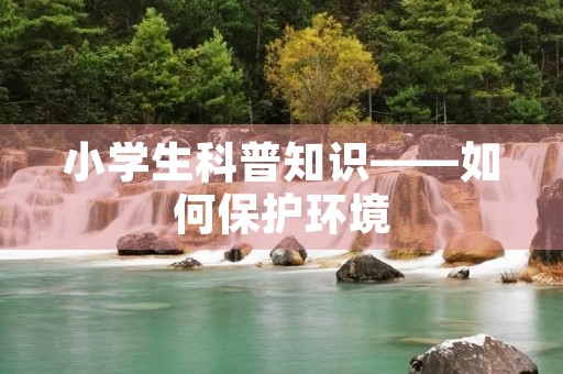 小学生科普知识——如何保护环境 小学生科普知识——如何保护环境