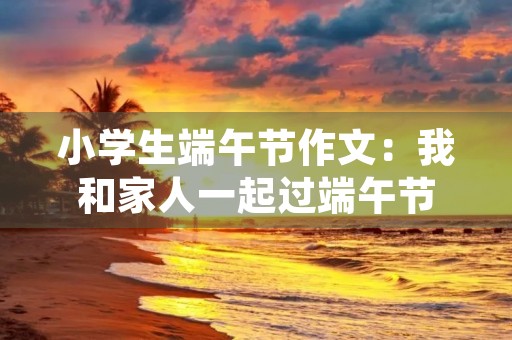 小学生端午节作文:我和家人一起过端午节 小学生端午节作文:我和家人一起过端午节