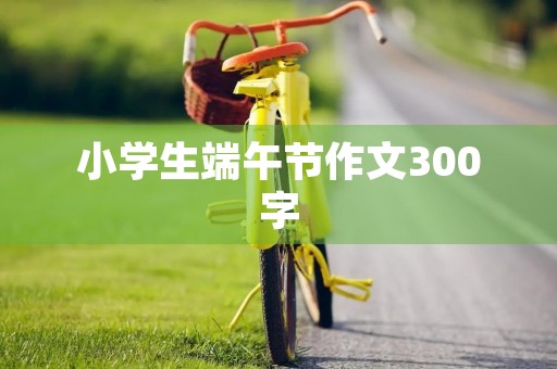 小学生端午节作文300字 小学生端午节作文300字