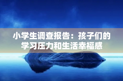 小学生调查报告:孩子们的学习压力和生活幸福感 小学生调查报告:孩子们的学习压力和生活幸福感