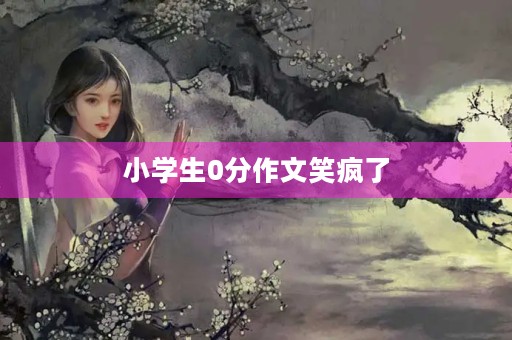 小学生0分作文笑疯了 小学生0分作文笑疯了