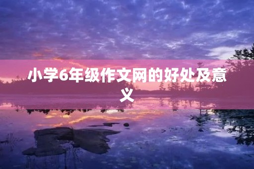 小学6年级作文网的好处及意义 小学6年级作文网的好处及意义