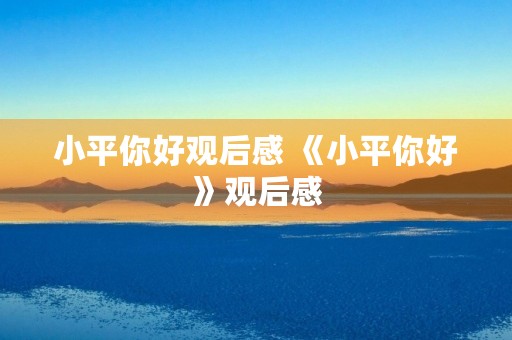 小平你好观后感 《小平你好》观后感 小平你好观后感 《小平你好》观后感