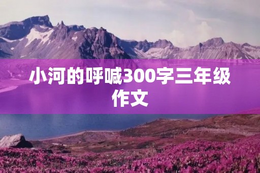 小河的呼喊300字三年级作文 小河的呼喊300字三年级作文
