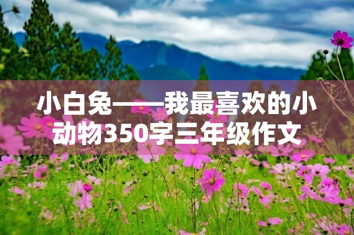 小白兔——我最喜欢的小动物350字三年级作文 小白兔——我最喜欢的小动物350字三年级作文