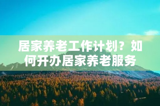 居家养老工作计划?如何开办居家养老服务 居家养老工作计划?如何开办居家养老服务