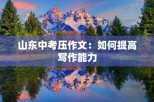 山东中考压作文:如何提高写作能力 山东中考压作文:如何提高写作能力
