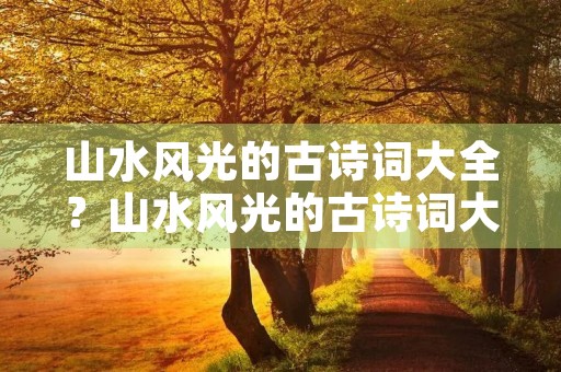 山水风光的古诗词大全?山水风光的古诗词大全四句 山水风光的古诗词大全?山水风光的古诗词大全四句