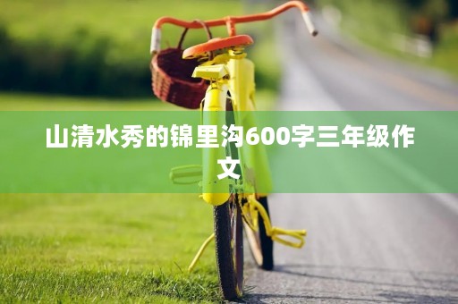 山清水秀的锦里沟600字三年级作文 山清水秀的锦里沟600字三年级作文