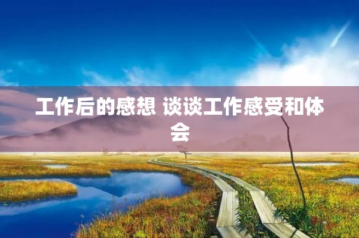 工作后的感想 谈谈工作感受和体会 工作后的感想 谈谈工作感受和体会