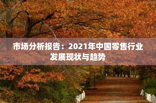 市场分析报告:2021年中国零售行业发展现状与趋势 市场分析报告:2021年中国零售行业发展现状与趋势