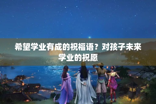 希望学业有成的祝福语？对孩子未来学业的祝愿