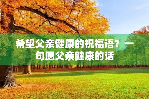 希望父亲健康的祝福语？一句愿父亲健康的话