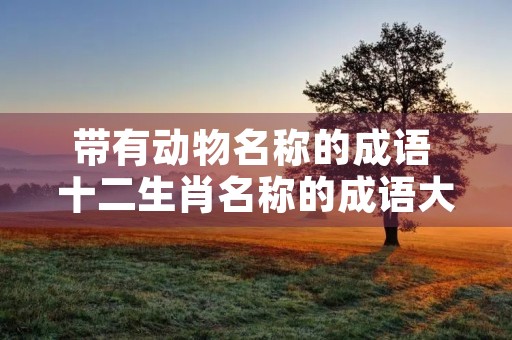 带有动物名称的成语 十二生肖名称的成语大全 带有动物名称的成语 十二生肖名称的成语大全