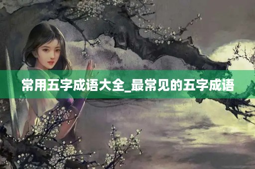 常用五字成语大全_最常见的五字成语