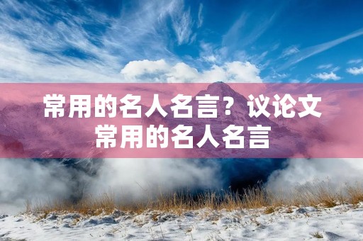 常用的名人名言?议论文常用的名人名言 常用的名人名言?议论文常用的名人名言