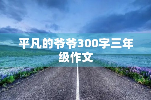 平凡的爷爷300字三年级作文 平凡的爷爷300字三年级作文
