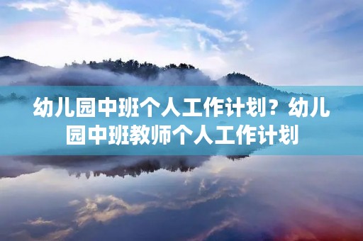 幼儿园中班个人工作计划?幼儿园中班教师个人工作计划 幼儿园中班个人工作计划?幼儿园中班教师个人工作计划