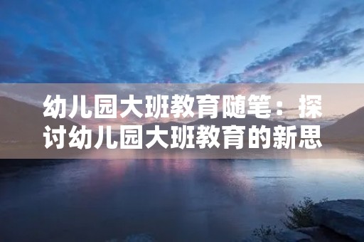 幼儿园大班教育随笔:探讨幼儿园大班教育的新思路 幼儿园大班教育随笔:探讨幼儿园大班教育的新思路