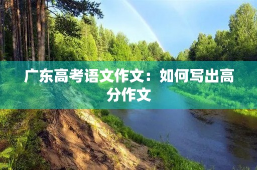 广东高考语文作文:如何写出高分作文 广东高考语文作文:如何写出高分作文