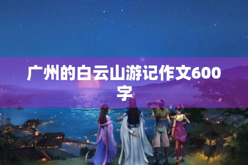广州的白云山游记作文600字 广州的白云山游记作文600字