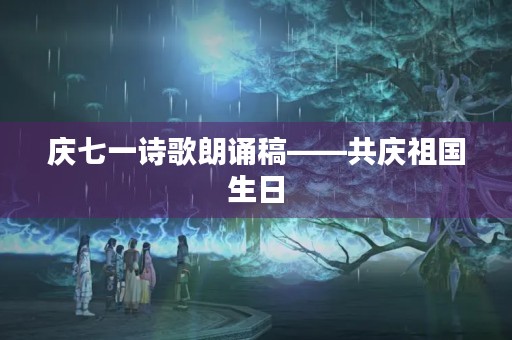 庆七一诗歌朗诵稿——共庆祖国生日 庆七一诗歌朗诵稿——共庆祖国生日
