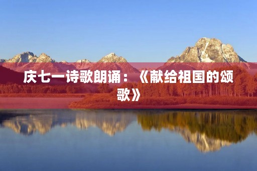 庆七一诗歌朗诵:《献给祖国的颂歌》 庆七一诗歌朗诵:《献给祖国的颂歌》