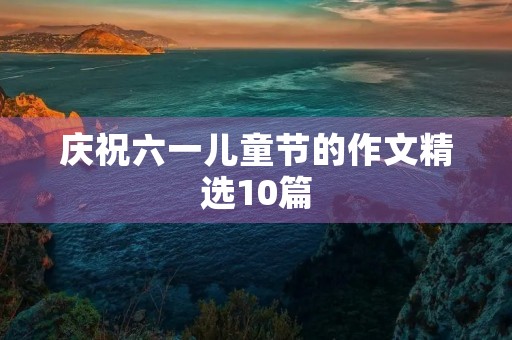庆祝六一儿童节的作文精选10篇 庆祝六一儿童节的作文精选10篇