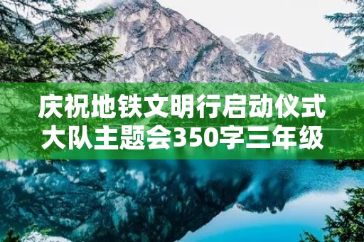 庆祝地铁文明行启动仪式大队主题会350字三年级作文 庆祝地铁文明行启动仪式大队主题会350字三年级作文