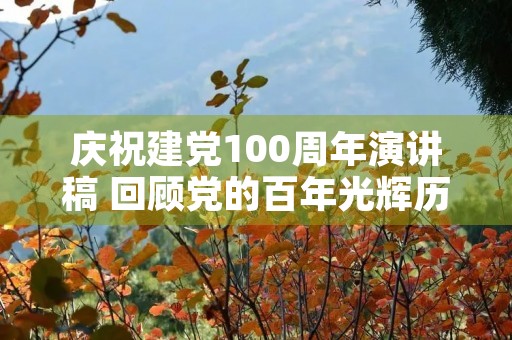 庆祝建党100周年演讲稿 回顾党的百年光辉历程演讲稿 庆祝建党100周年演讲稿 回顾党的百年光辉历程演讲稿