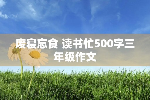 废寝忘食 读书忙500字三年级作文 废寝忘食 读书忙500字三年级作文