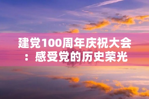 建党100周年庆祝大会：感受党的历史荣光