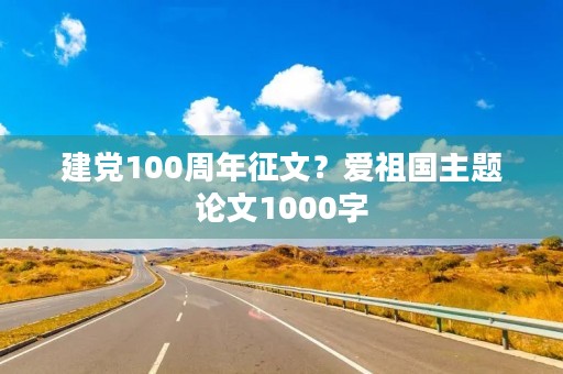 建党100周年征文?爱祖国主题论文1000字 建党100周年征文?爱祖国主题论文1000字