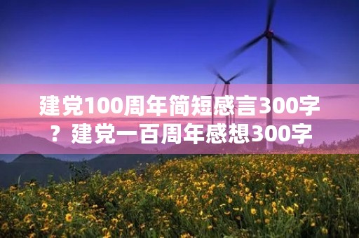 建党100周年简短感言300字？建党一百周年感想300字