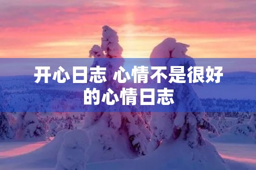 开心日志 心情不是很好的心情日志 开心日志 心情不是很好的心情日志