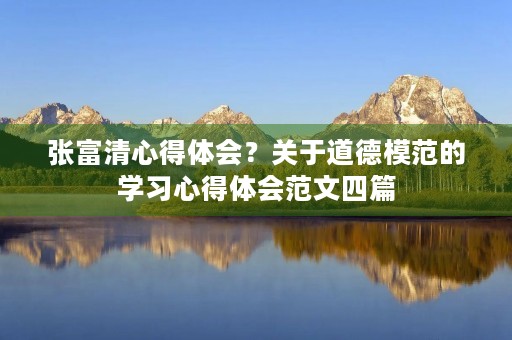 张富清心得体会?关于道德模范的学习心得体会范文四篇 张富清心得体会?关于道德模范的学习心得体会范文四篇