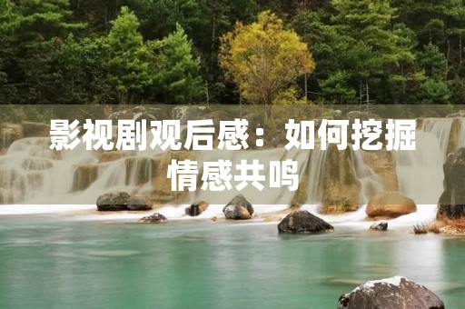 影视剧观后感:如何挖掘情感共鸣 影视剧观后感:如何挖掘情感共鸣