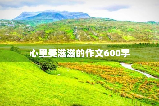 心里美滋滋的作文600字 心里美滋滋的作文600字