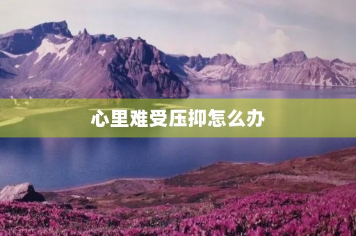 心里难受压抑怎么办，心里难受压抑怎么办说说句子